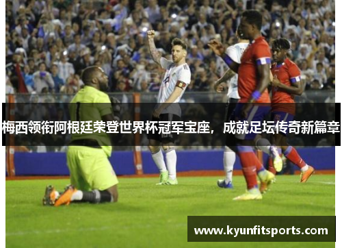 梅西领衔阿根廷荣登世界杯冠军宝座，成就足坛传奇新篇章