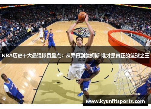 NBA历史十大最强球员盘点：从乔丹到詹姆斯 谁才是真正的篮球之王