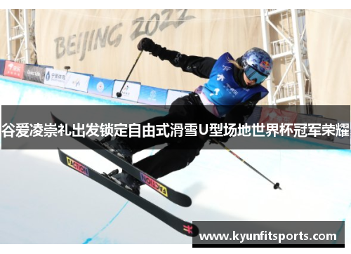 谷爱凌崇礼出发锁定自由式滑雪U型场地世界杯冠军荣耀