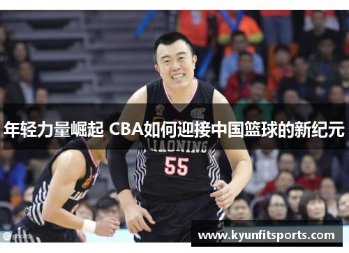 年轻力量崛起 CBA如何迎接中国篮球的新纪元