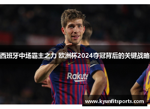 西班牙中场霸主之力 欧洲杯2024夺冠背后的关键战略