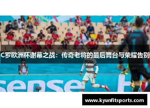 C罗欧洲杯谢幕之战：传奇老将的最后舞台与荣耀告别