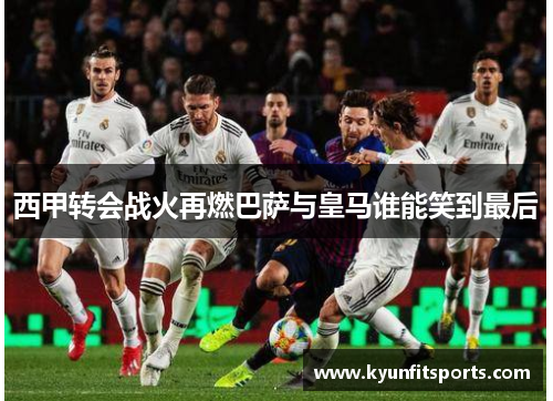 西甲转会战火再燃巴萨与皇马谁能笑到最后