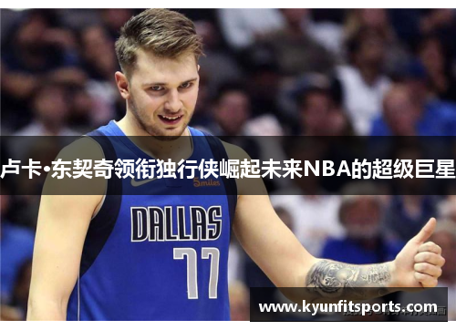 卢卡·东契奇领衔独行侠崛起未来NBA的超级巨星