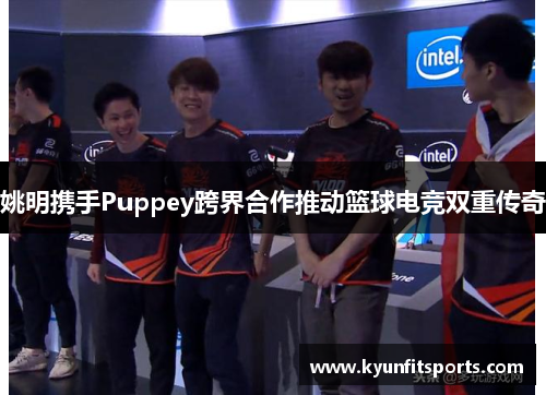 姚明携手Puppey跨界合作推动篮球电竞双重传奇